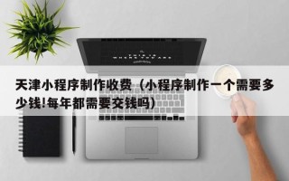 枣阳天津小程序制作收费（小程序制作一个需要多少钱!每年都需要交钱吗）